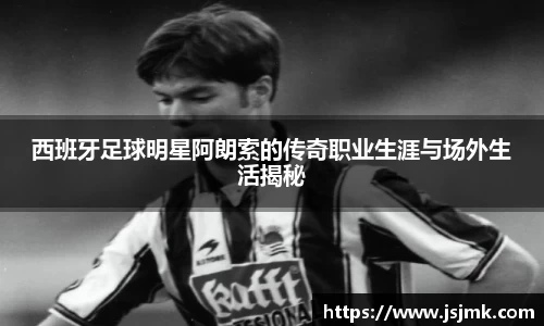 西班牙足球明星阿朗索的传奇职业生涯与场外生活揭秘